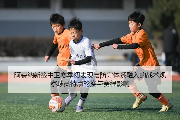 阿森纳新签中卫赛季初表现与防守体系融入的战术观察球员特点轮换与赛程影响